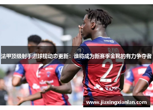 法甲顶级射手进球榜动态更新：谁将成为新赛季金靴的有力争夺者